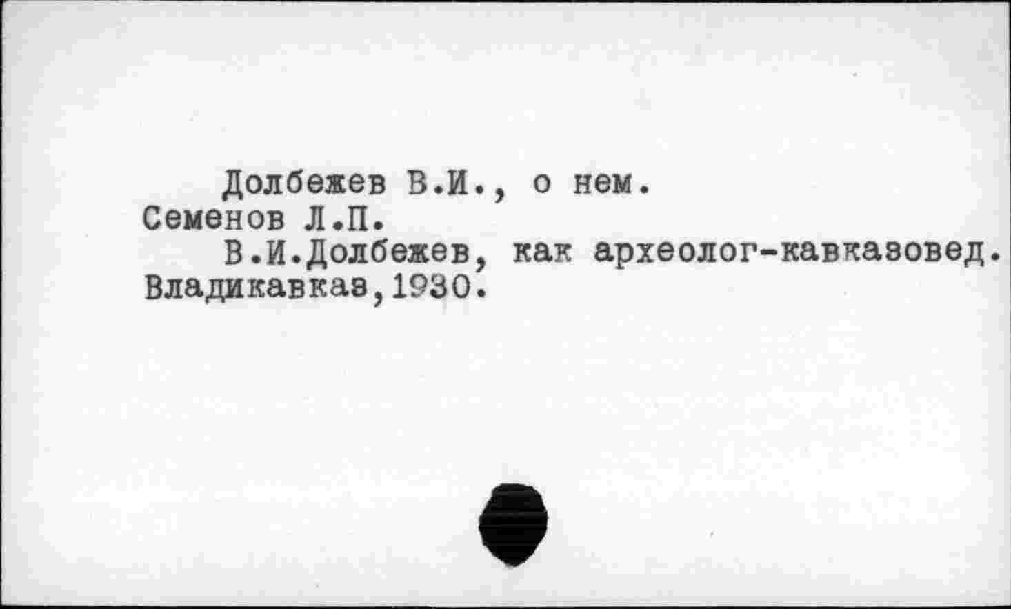 ﻿Долбежев В.И., о нем.
Семенов Л.П.
В.И.Долбежев, как археолог-кавказовед. Владикавказ,1930.